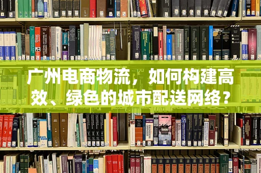 广州电商物流，如何构建高效、绿色的城市配送网络？