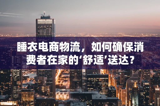 睡衣电商物流，如何确保消费者在家的‘舒适’送达？
