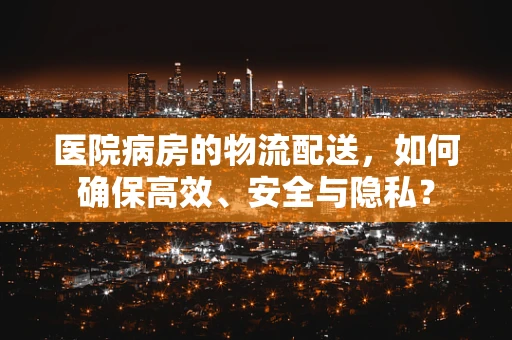 医院病房的物流配送，如何确保高效、安全与隐私？
