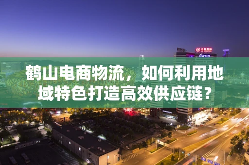 鹤山电商物流，如何利用地域特色打造高效供应链？