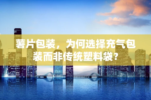 薯片包装，为何选择充气包装而非传统塑料袋？