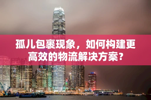 孤儿包裹现象，如何构建更高效的物流解决方案？
