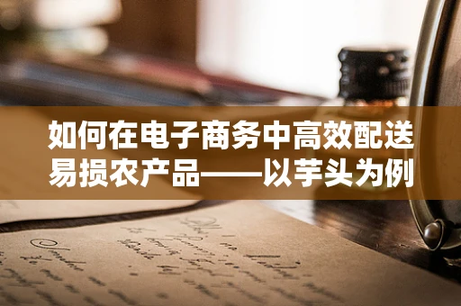如何在电子商务中高效配送易损农产品——以芋头为例？