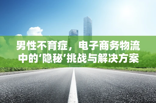 男性不育症，电子商务物流中的‘隐秘’挑战与解决方案