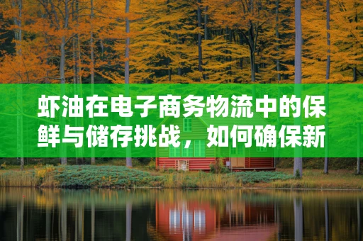 虾油在电子商务物流中的保鲜与储存挑战，如何确保新鲜送达？
