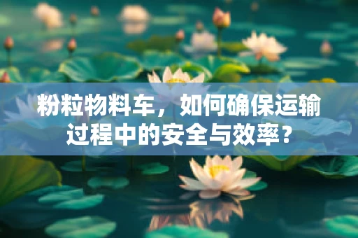 粉粒物料车，如何确保运输过程中的安全与效率？