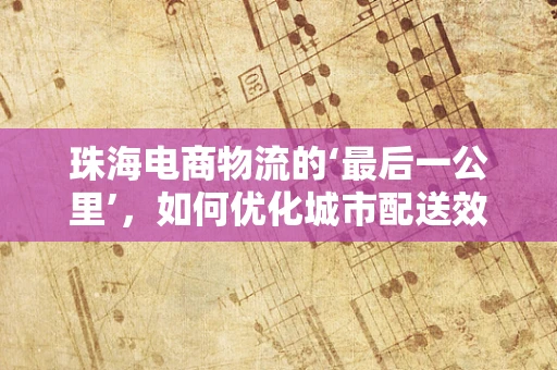 珠海电商物流的‘最后一公里’，如何优化城市配送效率？