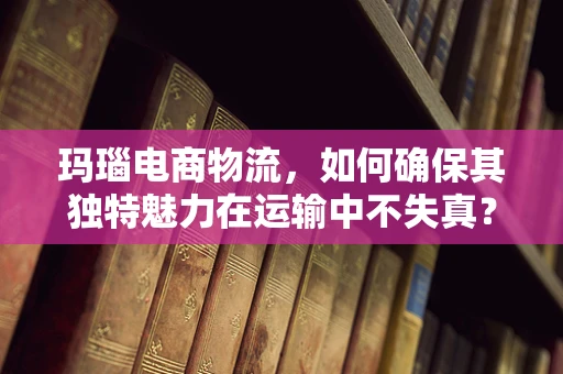 玛瑙电商物流，如何确保其独特魅力在运输中不失真？