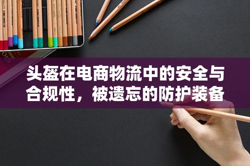 头盔在电商物流中的安全与合规性，被遗忘的防护装备？