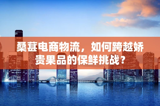 桑葚电商物流，如何跨越娇贵果品的保鲜挑战？