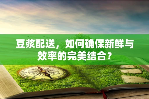 豆浆配送，如何确保新鲜与效率的完美结合？