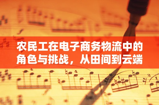 农民工在电子商务物流中的角色与挑战，从田间到云端的跨越
