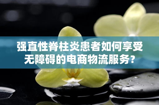 强直性脊柱炎患者如何享受无障碍的电商物流服务？