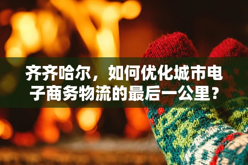 齐齐哈尔，如何优化城市电子商务物流的最后一公里？