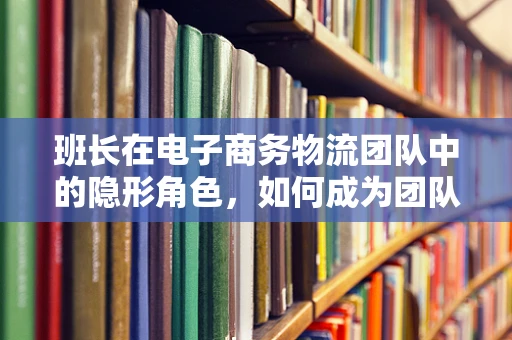 班长在电子商务物流团队中的隐形角色，如何成为团队高效运转的幕后推手？