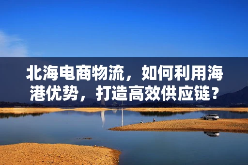 北海电商物流，如何利用海港优势，打造高效供应链？