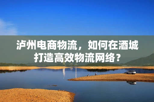 泸州电商物流，如何在酒城打造高效物流网络？