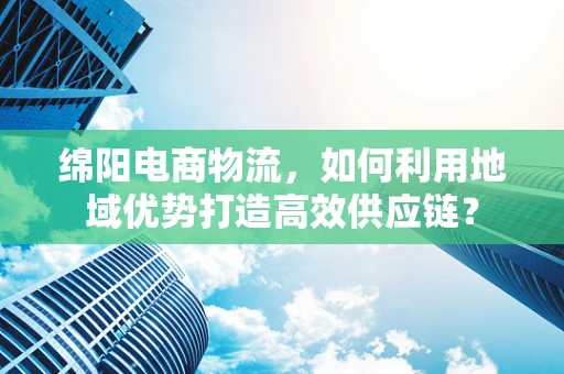 绵阳电商物流，如何利用地域优势打造高效供应链？