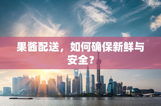 果酱配送，如何确保新鲜与安全？