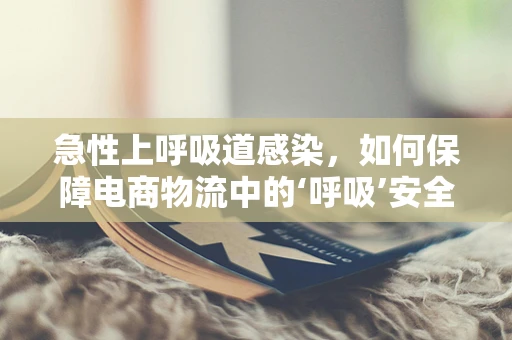 急性上呼吸道感染，如何保障电商物流中的‘呼吸’安全？