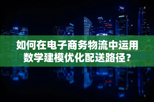 如何在电子商务物流中运用数学建模优化配送路径？