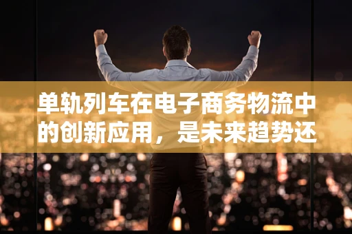 单轨列车在电子商务物流中的创新应用，是未来趋势还是概念炒作？
