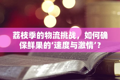 荔枝季的物流挑战，如何确保鲜果的‘速度与激情’？