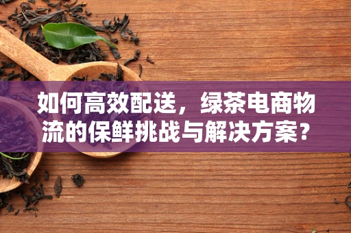 如何高效配送，绿茶电商物流的保鲜挑战与解决方案？