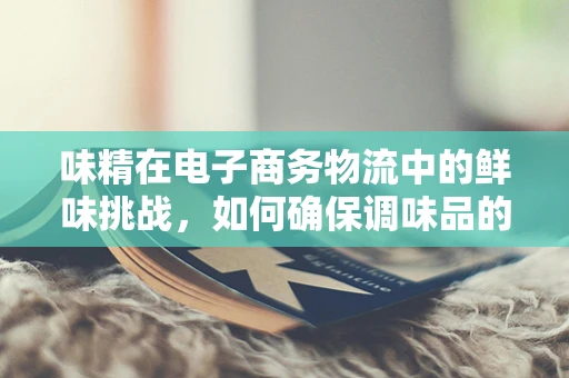 味精在电子商务物流中的鲜味挑战，如何确保调味品的安全与高效配送？
