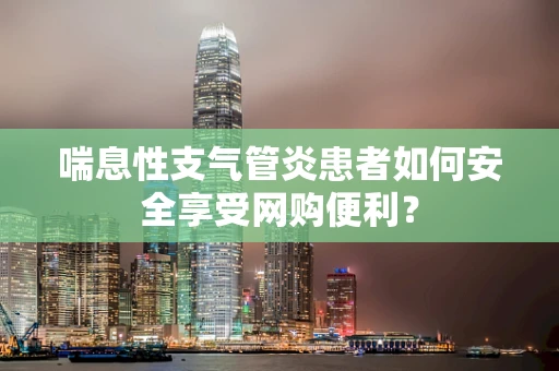 喘息性支气管炎患者如何安全享受网购便利？