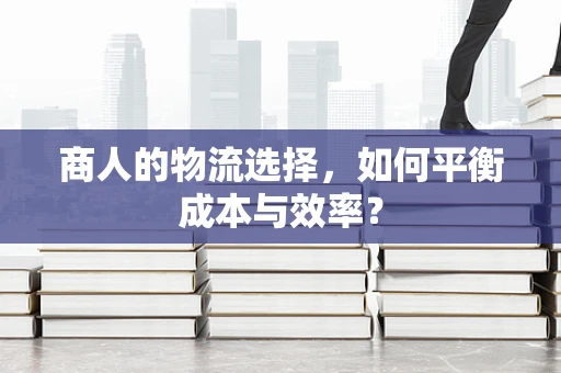 商人的物流选择，如何平衡成本与效率？