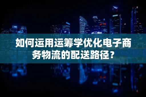 如何运用运筹学优化电子商务物流的配送路径？