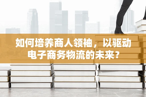 如何培养商人领袖，以驱动电子商务物流的未来？