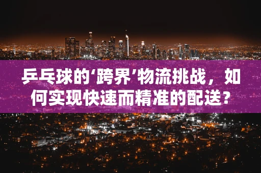 乒乓球的‘跨界’物流挑战，如何实现快速而精准的配送？