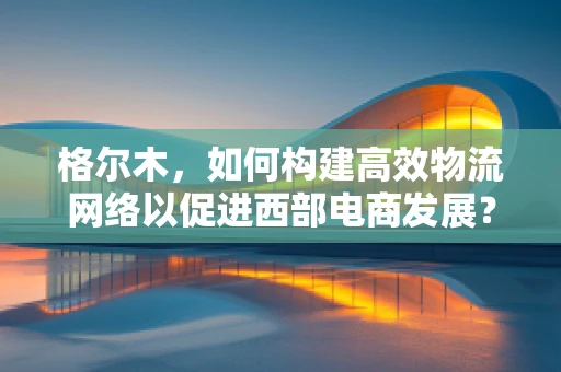 格尔木，如何构建高效物流网络以促进西部电商发展？