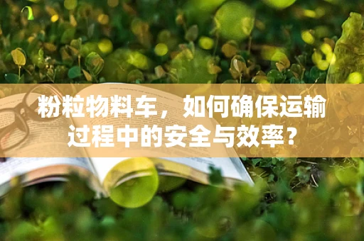 粉粒物料车，如何确保运输过程中的安全与效率？
