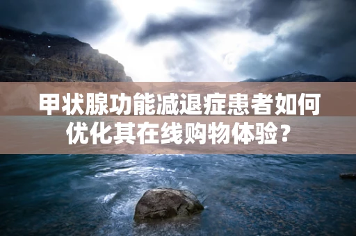 甲状腺功能减退症患者如何优化其在线购物体验？