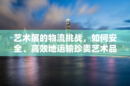艺术展的物流挑战，如何安全、高效地运输珍贵艺术品？