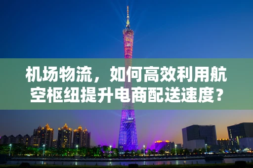 机场物流，如何高效利用航空枢纽提升电商配送速度？