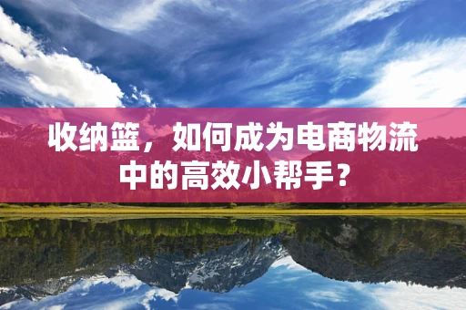 收纳篮，如何成为电商物流中的高效小帮手？