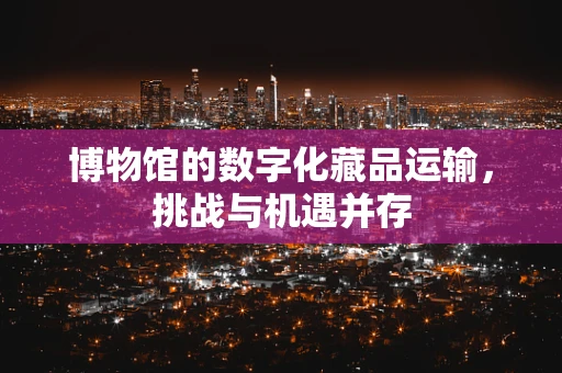 博物馆的数字化藏品运输，挑战与机遇并存