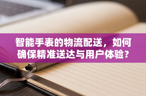 智能手表的物流配送，如何确保精准送达与用户体验？