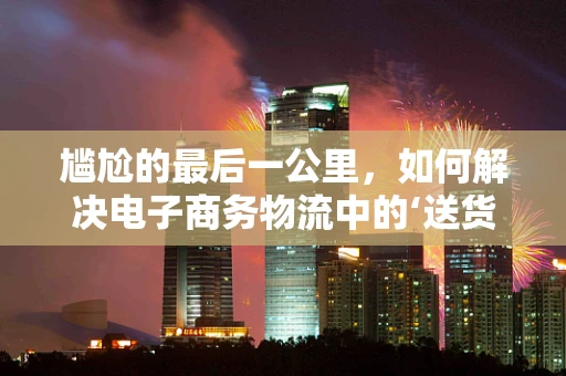 尴尬的最后一公里，如何解决电子商务物流中的‘送货上门’难题？