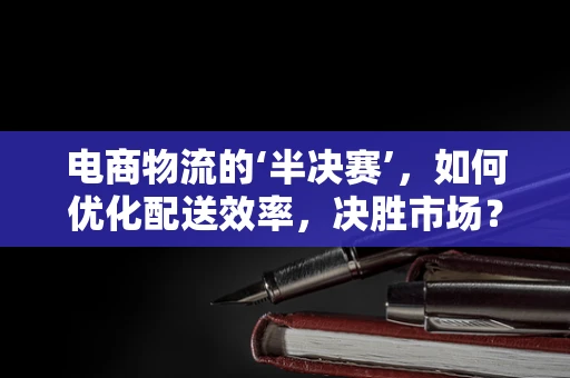 电商物流的‘半决赛’，如何优化配送效率，决胜市场？