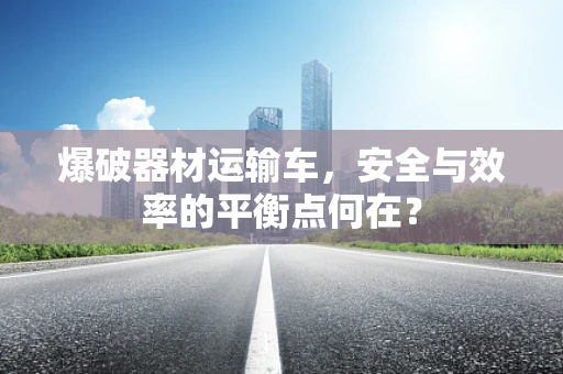 爆破器材运输车，安全与效率的平衡点何在？