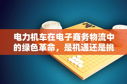 电力机车在电子商务物流中的绿色革命，是机遇还是挑战？
