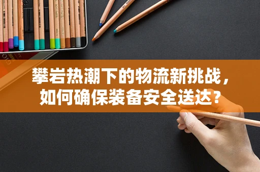 攀岩热潮下的物流新挑战，如何确保装备安全送达？