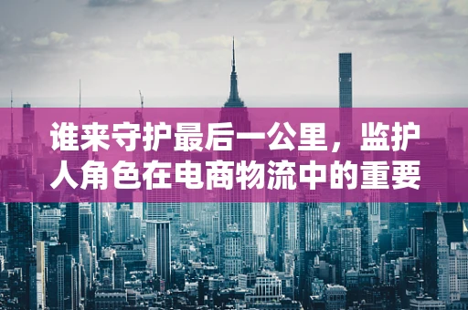 谁来守护最后一公里，监护人角色在电商物流中的重要性？