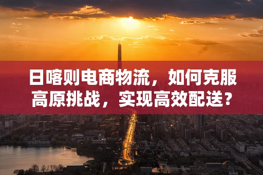 日喀则电商物流，如何克服高原挑战，实现高效配送？