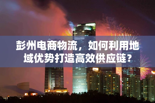 彭州电商物流，如何利用地域优势打造高效供应链？